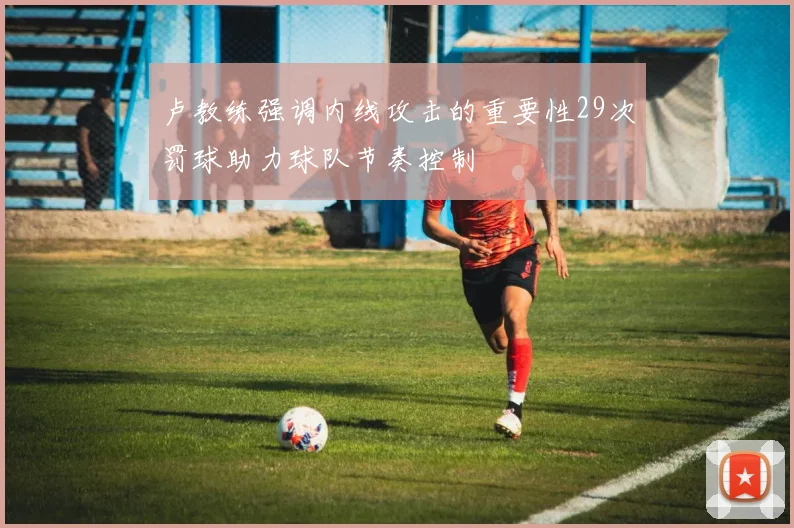 卢教练强调内线攻击的重要性29次罚球助力球队节奏控制
