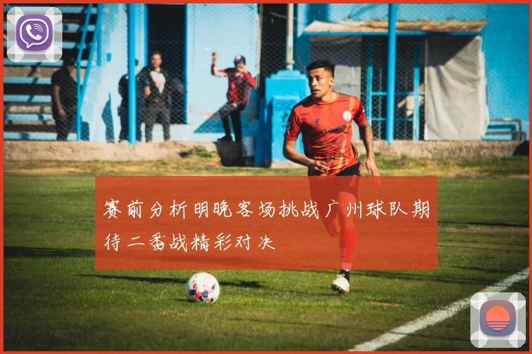 赛前分析明晚客场挑战广州球队期待二番战精彩对决