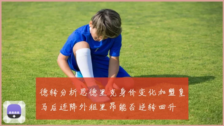 德转分析恩德里克身价变化加盟皇马后连降外租里昂能否逆转回升