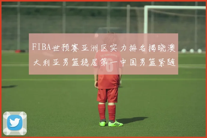 FIBA世预赛亚洲区实力排名揭晓澳大利亚男篮稳居第一中国男篮紧随其后位列第三