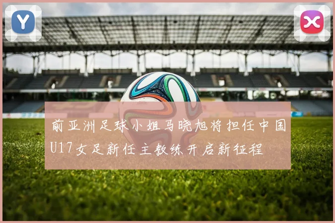 前亚洲足球小姐马晓旭将担任中国U17女足新任主教练开启新征程