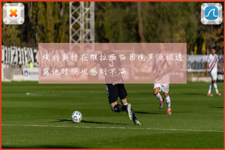 埃利奥特在维拉面临困境罗马诺透露他对现状感到不满