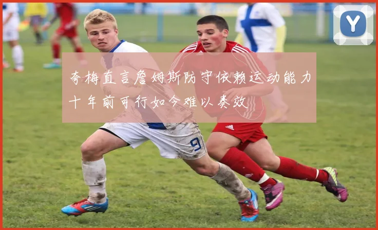 夸梅直言詹姆斯防守依赖运动能力十年前可行如今难以奏效