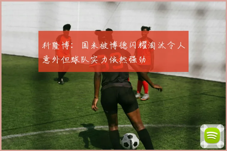 科隆博：国米被博德闪耀淘汰令人意外但球队实力依然强劲