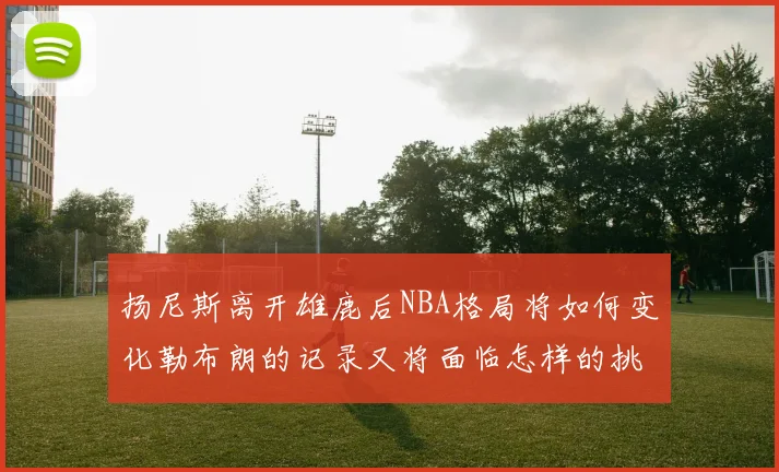 扬尼斯离开雄鹿后NBA格局将如何变化勒布朗的记录又将面临怎样的挑战