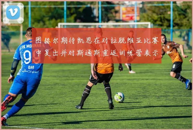 图赫尔期待凯恩在对拉脱维亚比赛中复出并对斯通斯重返训练营表示欣喜