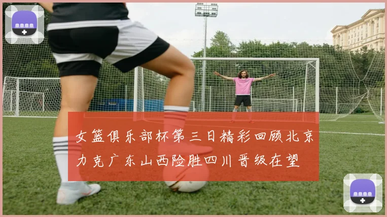 女篮俱乐部杯第三日精彩回顾北京力克广东山西险胜四川晋级在望