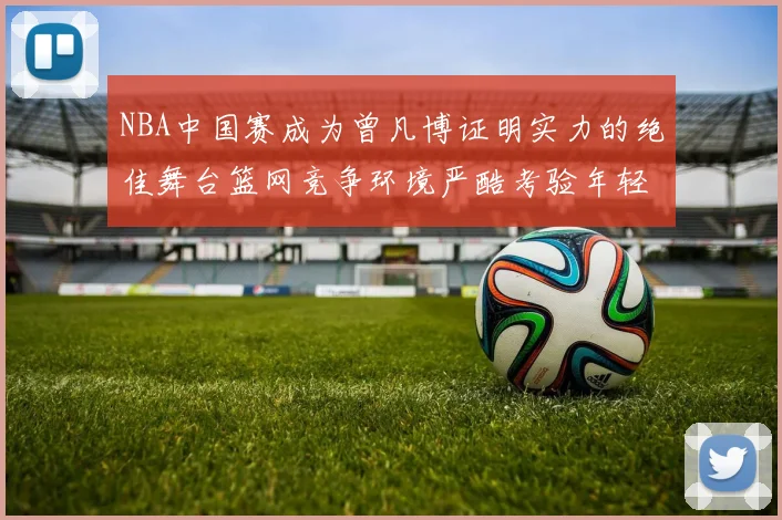 NBA中国赛成为曾凡博证明实力的绝佳舞台篮网竞争环境严酷考验年轻球员