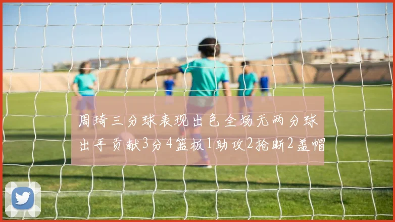 周琦三分球表现出色全场无两分球出手贡献3分4篮板1助攻2抢断2盖帽