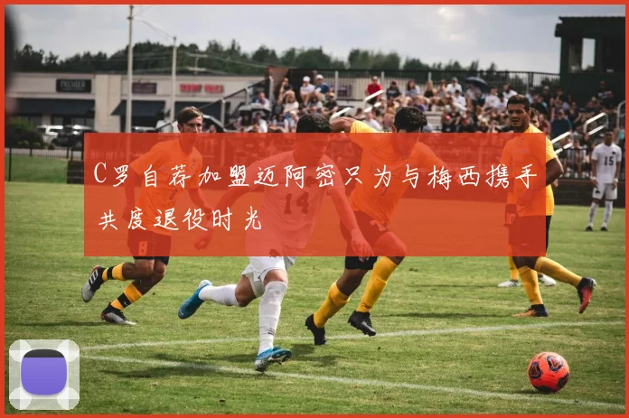 C罗自荐加盟迈阿密只为与梅西携手共度退役时光