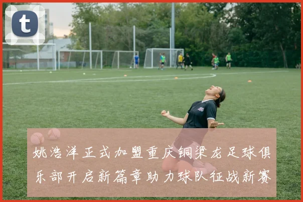 姚浩洋正式加盟重庆铜梁龙足球俱乐部开启新篇章助力球队征战新赛季