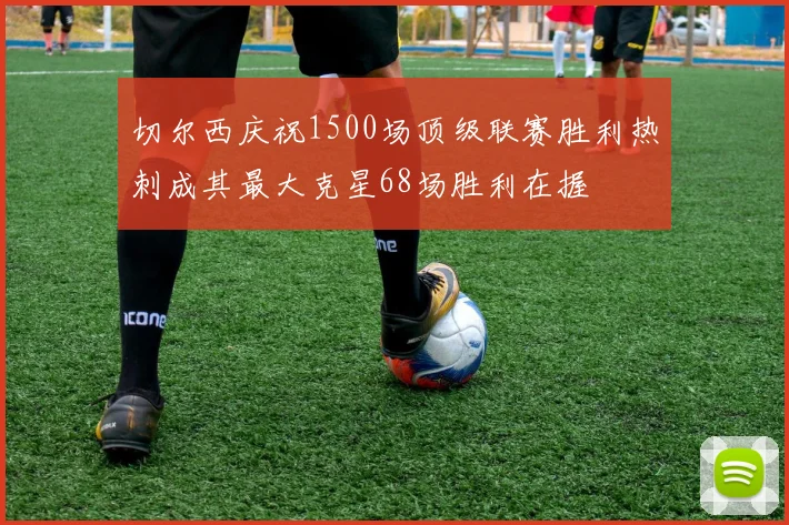 切尔西庆祝1500场顶级联赛胜利热刺成其最大克星68场胜利在握