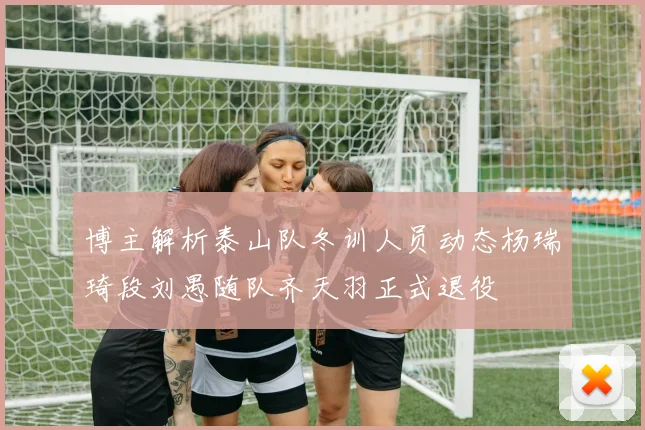 博主解析泰山队冬训人员动态杨瑞琦段刘愚随队齐天羽正式退役