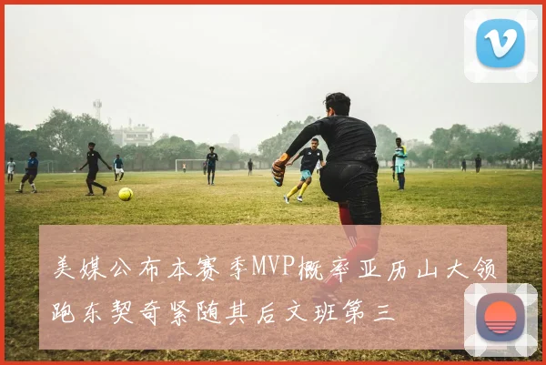 美媒公布本赛季MVP概率亚历山大领跑东契奇紧随其后文班第三