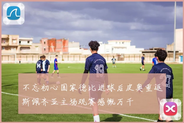不忘初心国家德比进球后皮奥重返斯佩齐亚主场观赛感慨万千